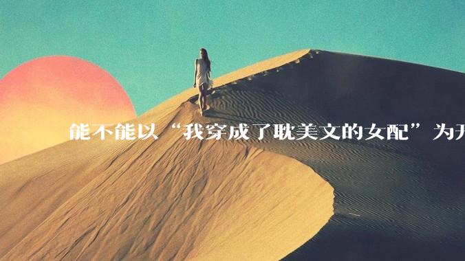 能不能以“我穿成了耽美文的女配”为开头写一篇甜文？